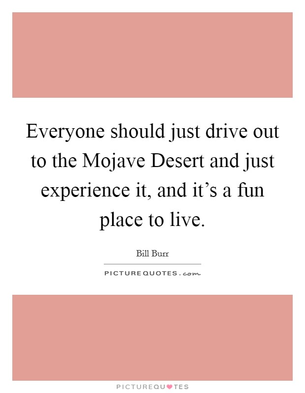 Everyone should just drive out to the Mojave Desert and just experience it, and it's a fun place to live. Picture Quote #1