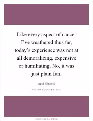 Like every aspect of cancer I’ve weathered thus far, today’s experience was not at all demoralizing, expensive or humiliating. No, it was just plain fun Picture Quote #1