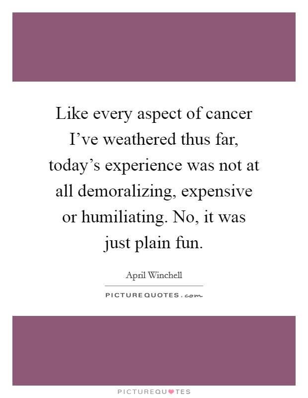 Like every aspect of cancer I've weathered thus far, today's experience was not at all demoralizing, expensive or humiliating. No, it was just plain fun. Picture Quote #1