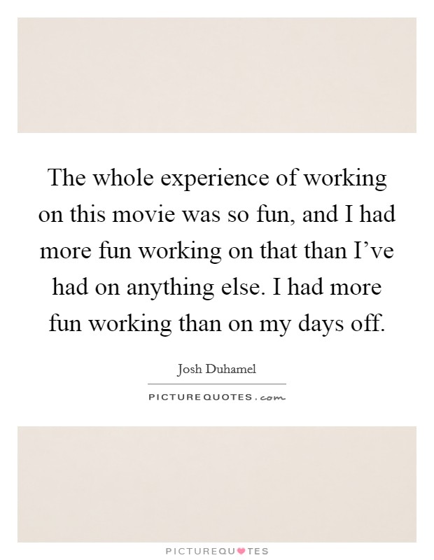 The whole experience of working on this movie was so fun, and I had more fun working on that than I've had on anything else. I had more fun working than on my days off. Picture Quote #1