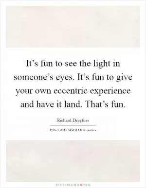 It’s fun to see the light in someone’s eyes. It’s fun to give your own eccentric experience and have it land. That’s fun Picture Quote #1
