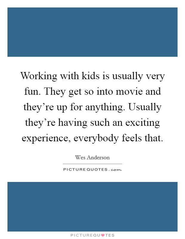 Working with kids is usually very fun. They get so into movie and they're up for anything. Usually they're having such an exciting experience, everybody feels that. Picture Quote #1