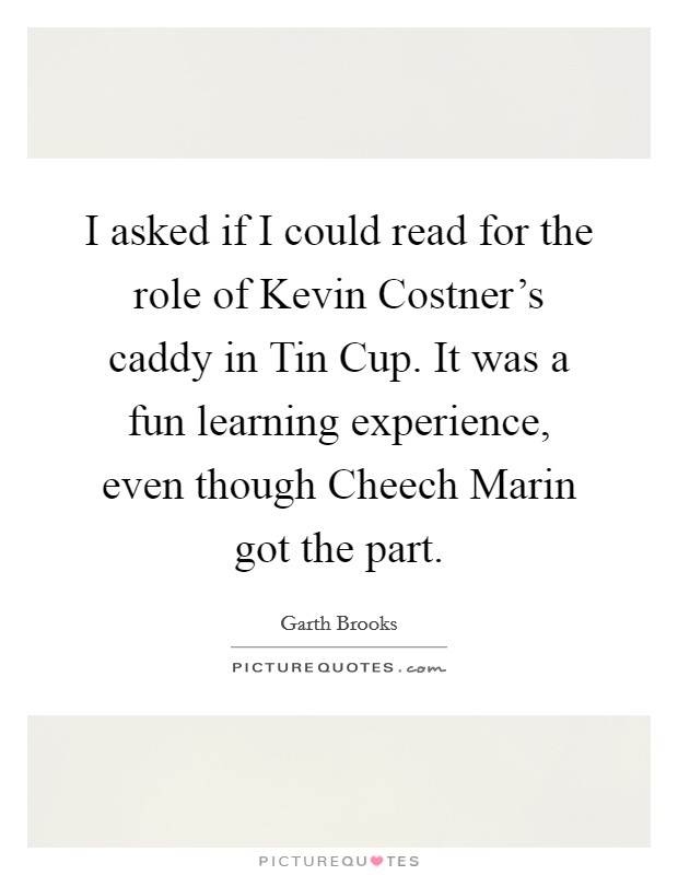 I asked if I could read for the role of Kevin Costner's caddy in Tin Cup. It was a fun learning experience, even though Cheech Marin got the part. Picture Quote #1