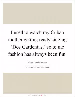 I used to watch my Cuban mother getting ready singing ‘Dos Gardenias,’ so to me fashion has always been fun Picture Quote #1