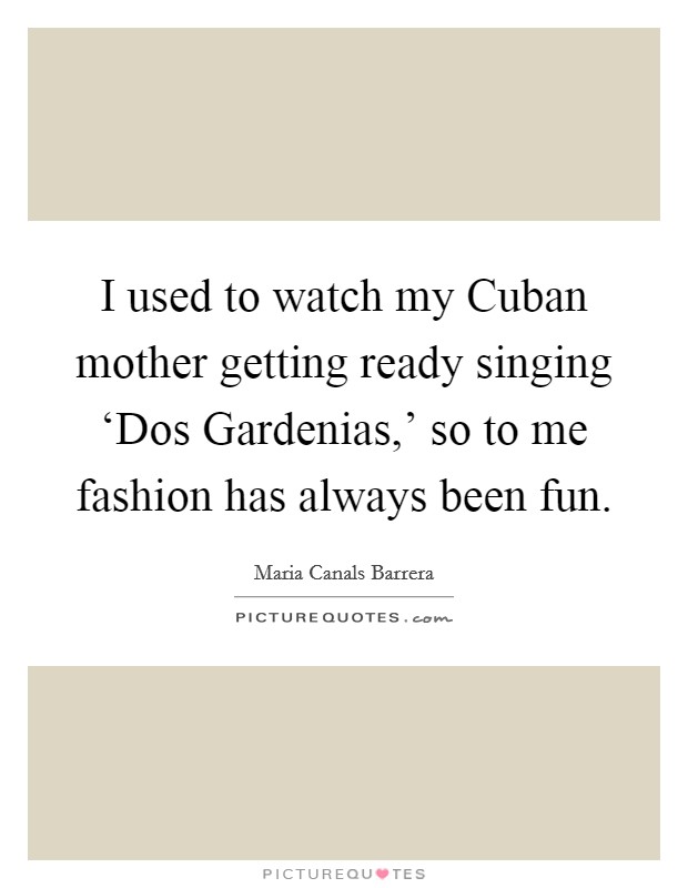 I used to watch my Cuban mother getting ready singing ‘Dos Gardenias,' so to me fashion has always been fun. Picture Quote #1