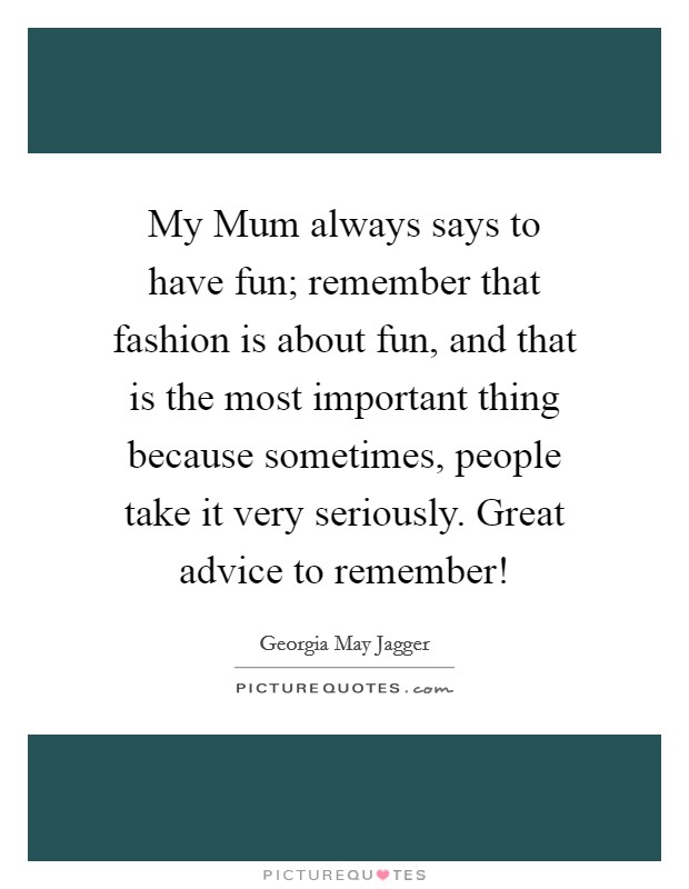 My Mum always says to have fun; remember that fashion is about fun, and that is the most important thing because sometimes, people take it very seriously. Great advice to remember! Picture Quote #1