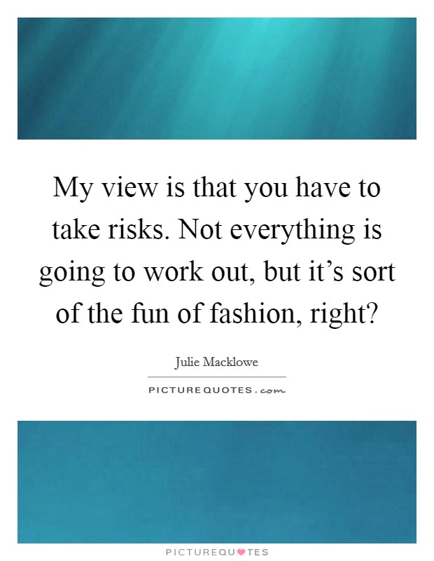 My view is that you have to take risks. Not everything is going to work out, but it's sort of the fun of fashion, right? Picture Quote #1