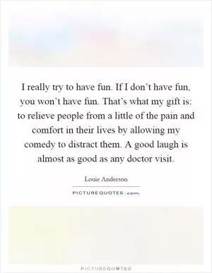 I really try to have fun. If I don’t have fun, you won’t have fun. That’s what my gift is: to relieve people from a little of the pain and comfort in their lives by allowing my comedy to distract them. A good laugh is almost as good as any doctor visit Picture Quote #1