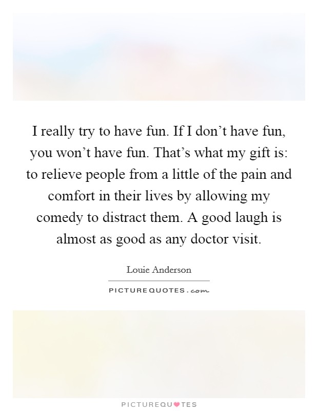 I really try to have fun. If I don't have fun, you won't have fun. That's what my gift is: to relieve people from a little of the pain and comfort in their lives by allowing my comedy to distract them. A good laugh is almost as good as any doctor visit. Picture Quote #1