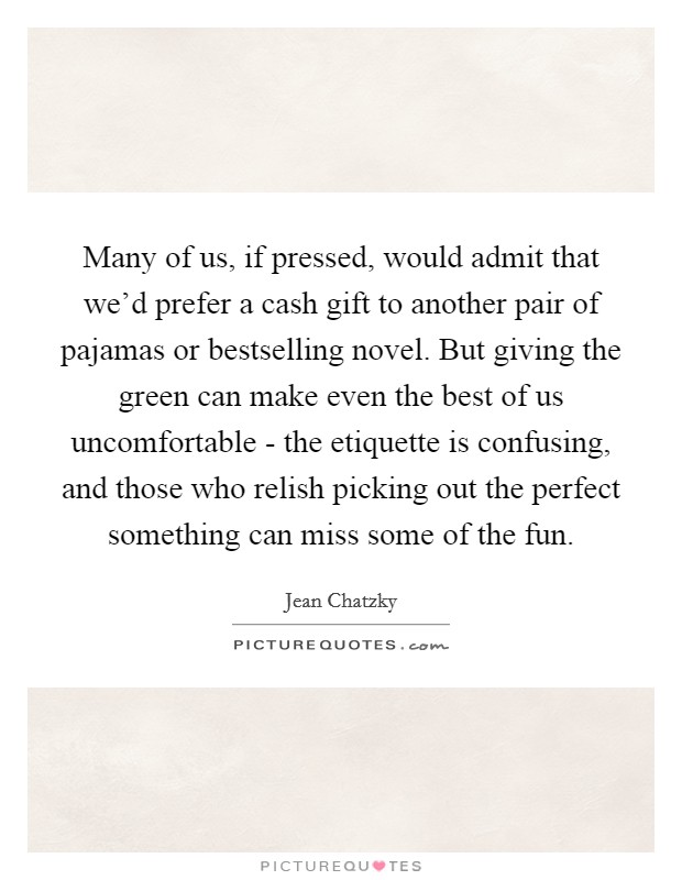 Many of us, if pressed, would admit that we'd prefer a cash gift to another pair of pajamas or bestselling novel. But giving the green can make even the best of us uncomfortable - the etiquette is confusing, and those who relish picking out the perfect something can miss some of the fun. Picture Quote #1