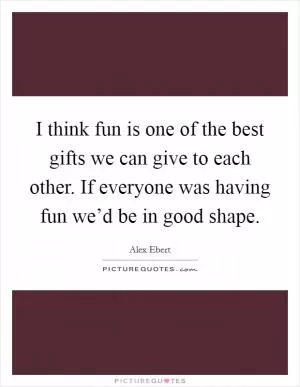 I think fun is one of the best gifts we can give to each other. If everyone was having fun we’d be in good shape Picture Quote #1