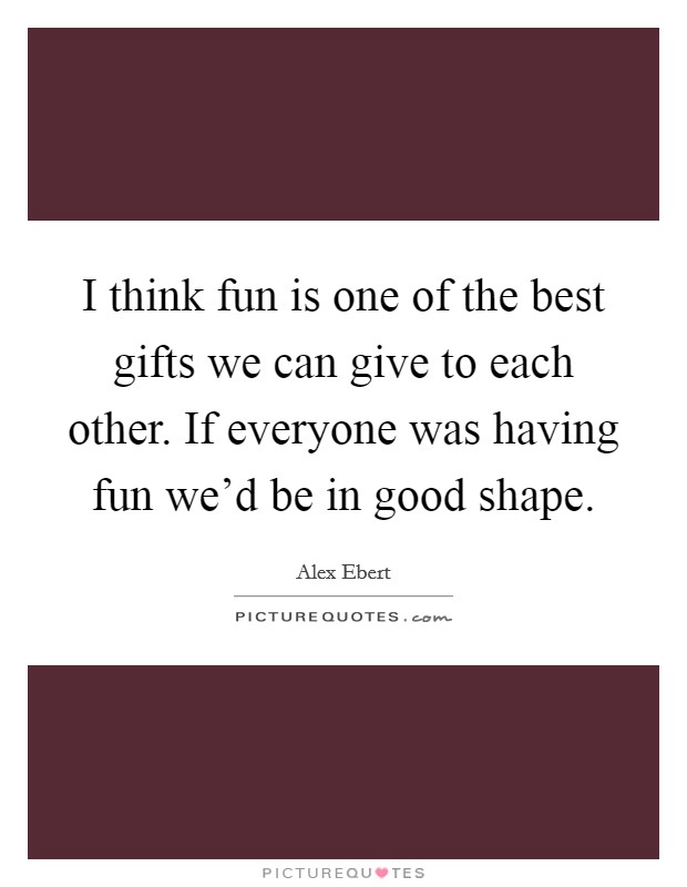 I think fun is one of the best gifts we can give to each other. If everyone was having fun we'd be in good shape. Picture Quote #1