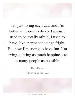 I’m just living each day, and I’m better equipped to do so. I mean, I used to be totally afraid, I used to have, like, permanent stage fright. But now I’m trying to have fun. I’m trying to bring as much happiness to as many people as possible Picture Quote #1