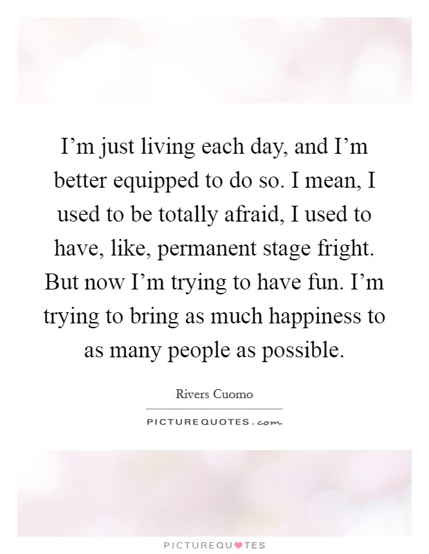 I'm just living each day, and I'm better equipped to do so. I mean, I used to be totally afraid, I used to have, like, permanent stage fright. But now I'm trying to have fun. I'm trying to bring as much happiness to as many people as possible. Picture Quote #1