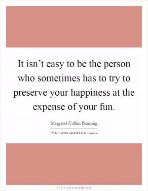 It isn’t easy to be the person who sometimes has to try to preserve your happiness at the expense of your fun Picture Quote #1