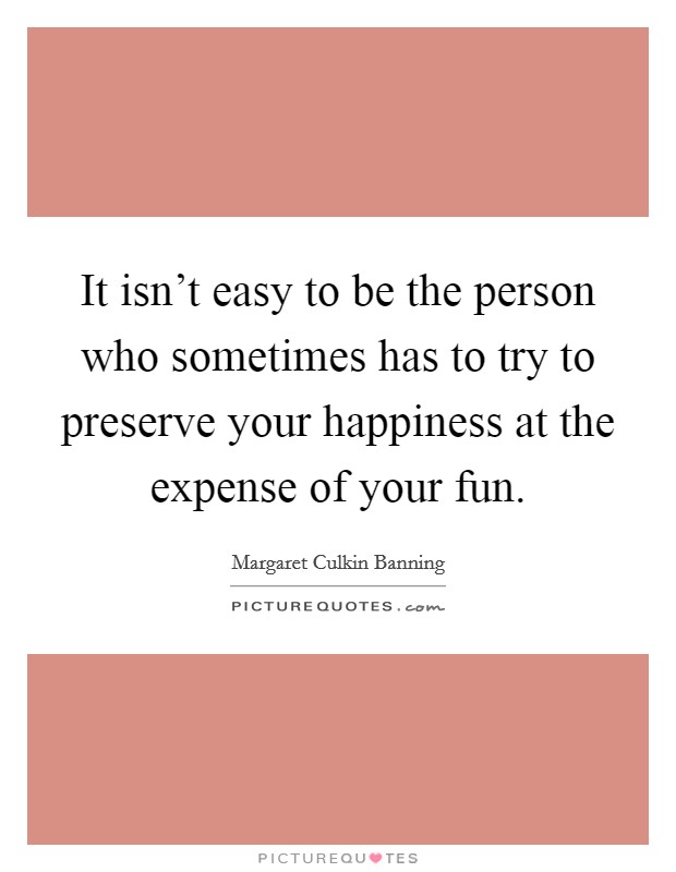 It isn't easy to be the person who sometimes has to try to preserve your happiness at the expense of your fun. Picture Quote #1