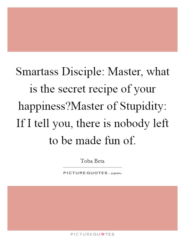 Smartass Disciple: Master, what is the secret recipe of your happiness?Master of Stupidity: If I tell you, there is nobody left to be made fun of. Picture Quote #1