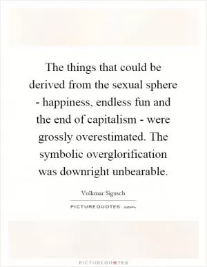 The things that could be derived from the sexual sphere - happiness, endless fun and the end of capitalism - were grossly overestimated. The symbolic overglorification was downright unbearable Picture Quote #1