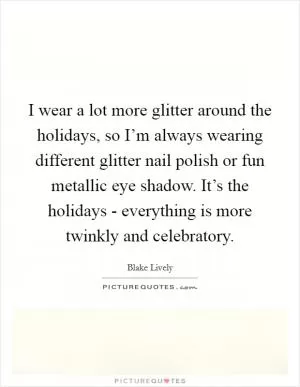 I wear a lot more glitter around the holidays, so I’m always wearing different glitter nail polish or fun metallic eye shadow. It’s the holidays - everything is more twinkly and celebratory Picture Quote #1
