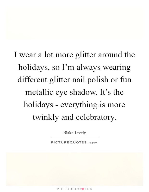 I wear a lot more glitter around the holidays, so I'm always wearing different glitter nail polish or fun metallic eye shadow. It's the holidays - everything is more twinkly and celebratory. Picture Quote #1