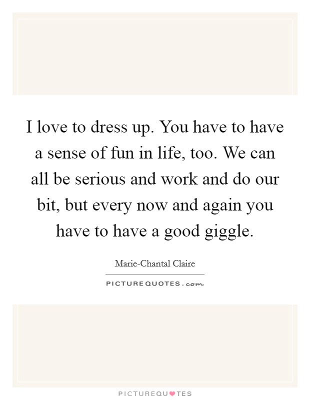 I love to dress up. You have to have a sense of fun in life, too. We can all be serious and work and do our bit, but every now and again you have to have a good giggle. Picture Quote #1