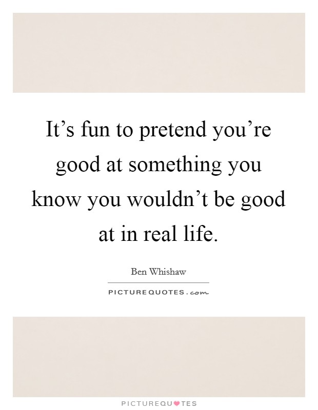 It's fun to pretend you're good at something you know you wouldn't be good at in real life. Picture Quote #1