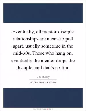 Eventually, all mentor-disciple relationships are meant to pull apart, usually sometime in the mid-30s. Those who hang on, eventually the mentor drops the disciple, and that’s no fun Picture Quote #1