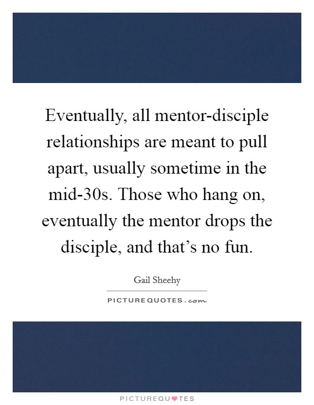 Eventually, all mentor-disciple relationships are meant to pull apart, usually sometime in the mid-30s. Those who hang on, eventually the mentor drops the disciple, and that's no fun. Picture Quote #1