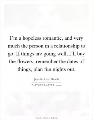 I’m a hopeless romantic, and very much the person in a relationship to go: If things are going well, I’ll buy the flowers, remember the dates of things, plan fun nights out Picture Quote #1