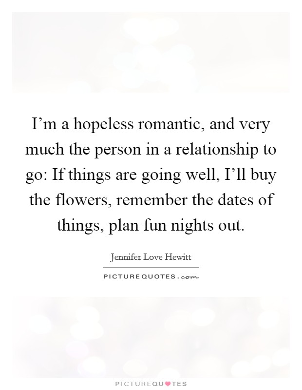 I'm a hopeless romantic, and very much the person in a relationship to go: If things are going well, I'll buy the flowers, remember the dates of things, plan fun nights out. Picture Quote #1