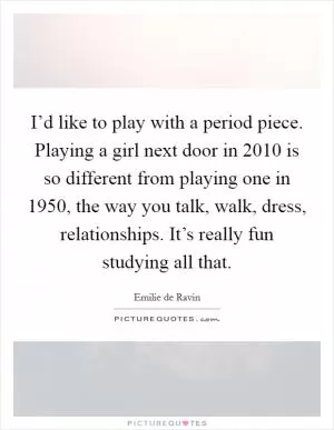 I’d like to play with a period piece. Playing a girl next door in 2010 is so different from playing one in 1950, the way you talk, walk, dress, relationships. It’s really fun studying all that Picture Quote #1