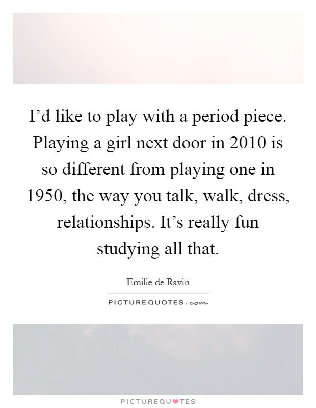I'd like to play with a period piece. Playing a girl next door in 2010 is so different from playing one in 1950, the way you talk, walk, dress, relationships. It's really fun studying all that. Picture Quote #1