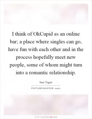 I think of OkCupid as an online bar; a place where singles can go, have fun with each other and in the process hopefully meet new people, some of whom might turn into a romantic relationship Picture Quote #1