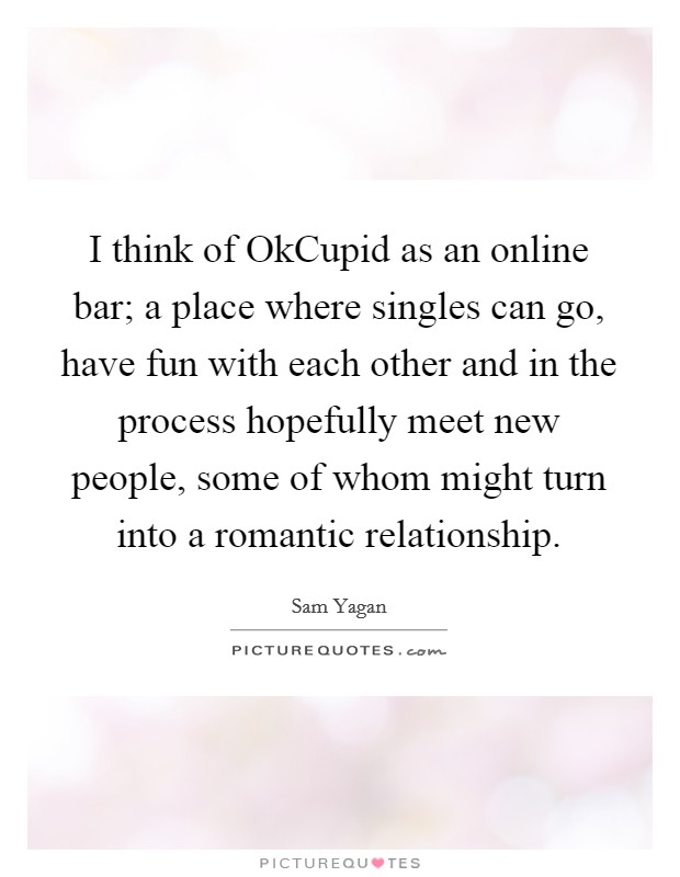 I think of OkCupid as an online bar; a place where singles can go, have fun with each other and in the process hopefully meet new people, some of whom might turn into a romantic relationship. Picture Quote #1