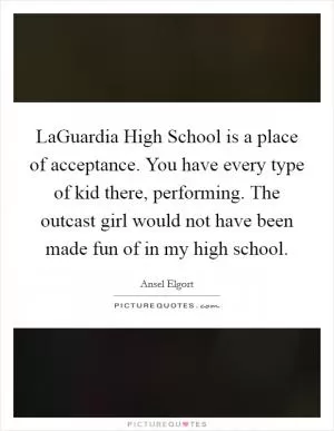 LaGuardia High School is a place of acceptance. You have every type of kid there, performing. The outcast girl would not have been made fun of in my high school Picture Quote #1