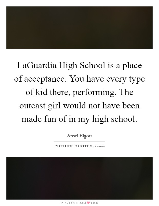 LaGuardia High School is a place of acceptance. You have every type of kid there, performing. The outcast girl would not have been made fun of in my high school. Picture Quote #1