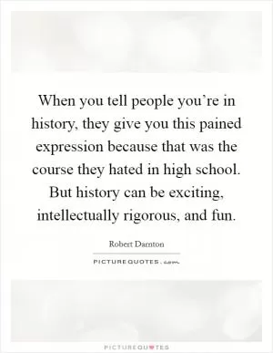 When you tell people you’re in history, they give you this pained expression because that was the course they hated in high school. But history can be exciting, intellectually rigorous, and fun Picture Quote #1