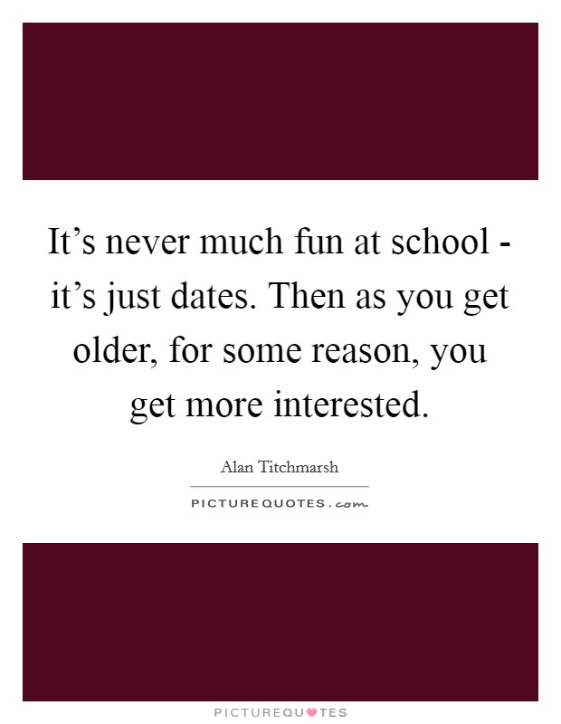 It's never much fun at school - it's just dates. Then as you get older, for some reason, you get more interested. Picture Quote #1