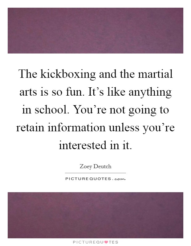 The kickboxing and the martial arts is so fun. It's like anything in school. You're not going to retain information unless you're interested in it. Picture Quote #1