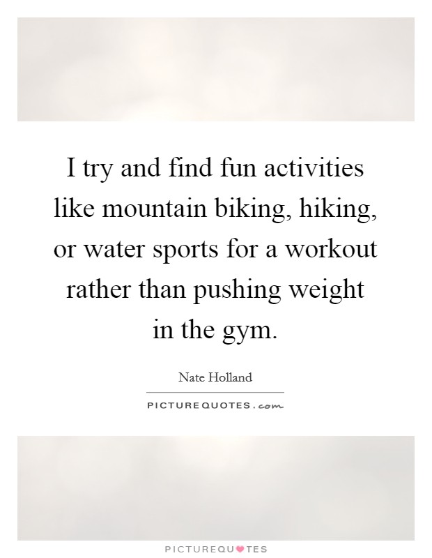 I try and find fun activities like mountain biking, hiking, or water sports for a workout rather than pushing weight in the gym. Picture Quote #1