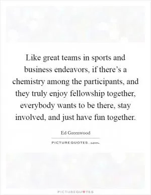Like great teams in sports and business endeavors, if there’s a chemistry among the participants, and they truly enjoy fellowship together, everybody wants to be there, stay involved, and just have fun together Picture Quote #1