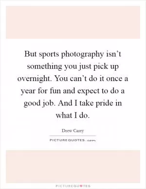 But sports photography isn’t something you just pick up overnight. You can’t do it once a year for fun and expect to do a good job. And I take pride in what I do Picture Quote #1