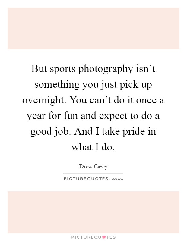 But sports photography isn't something you just pick up overnight. You can't do it once a year for fun and expect to do a good job. And I take pride in what I do. Picture Quote #1