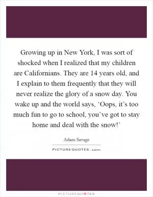 Growing up in New York, I was sort of shocked when I realized that my children are Californians. They are 14 years old, and I explain to them frequently that they will never realize the glory of a snow day. You wake up and the world says, ‘Oops, it’s too much fun to go to school, you’ve got to stay home and deal with the snow!’ Picture Quote #1