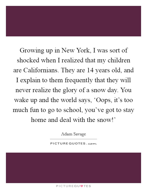 Growing up in New York, I was sort of shocked when I realized that my children are Californians. They are 14 years old, and I explain to them frequently that they will never realize the glory of a snow day. You wake up and the world says, ‘Oops, it's too much fun to go to school, you've got to stay home and deal with the snow!' Picture Quote #1