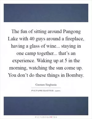The fun of sitting around Pangong Lake with 40 guys around a fireplace, having a glass of wine... staying in one camp together... that’s an experience. Waking up at 5 in the morning, watching the sun come up. You don’t do these things in Bombay Picture Quote #1