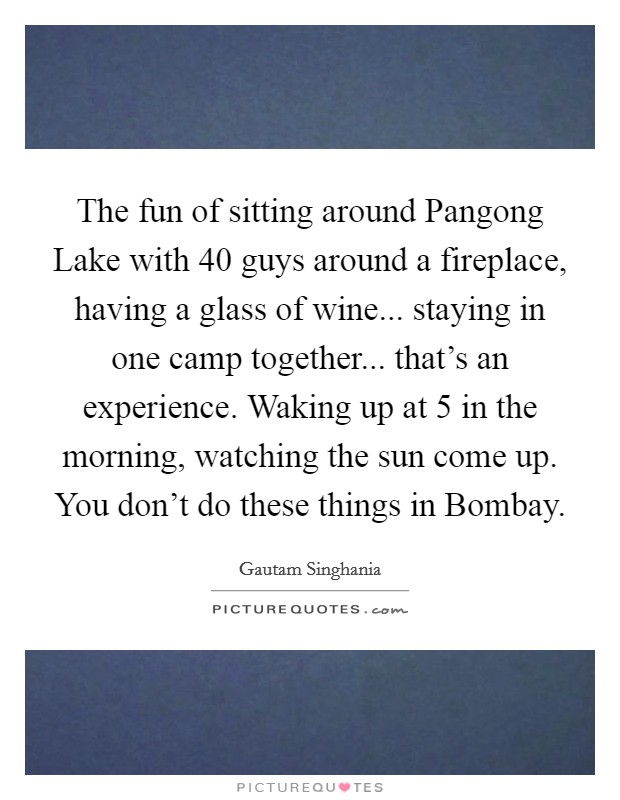 The fun of sitting around Pangong Lake with 40 guys around a fireplace, having a glass of wine... staying in one camp together... that's an experience. Waking up at 5 in the morning, watching the sun come up. You don't do these things in Bombay. Picture Quote #1