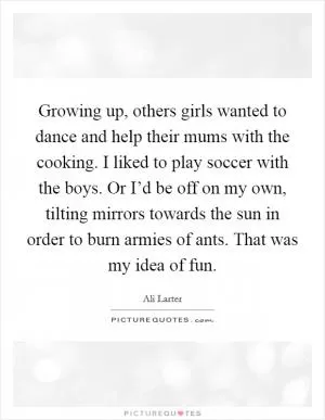 Growing up, others girls wanted to dance and help their mums with the cooking. I liked to play soccer with the boys. Or I’d be off on my own, tilting mirrors towards the sun in order to burn armies of ants. That was my idea of fun Picture Quote #1