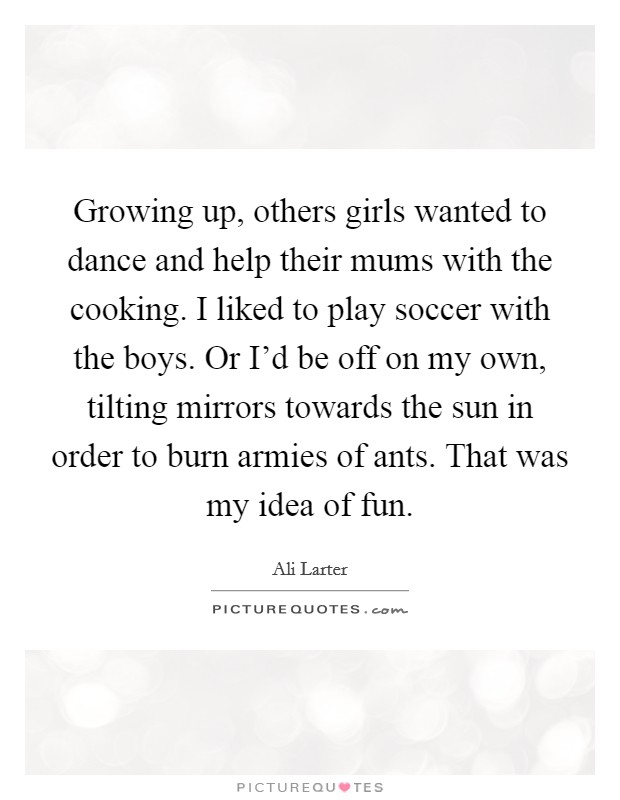 Growing up, others girls wanted to dance and help their mums with the cooking. I liked to play soccer with the boys. Or I'd be off on my own, tilting mirrors towards the sun in order to burn armies of ants. That was my idea of fun. Picture Quote #1