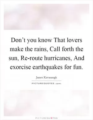 Don’t you know That lovers make the rains, Call forth the sun, Re-route hurricanes, And exorcise earthquakes for fun Picture Quote #1